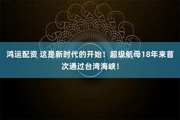 鸿运配资 这是新时代的开始！超级航母18年来首次通过台湾海峡！