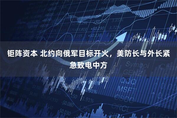 钜阵资本 北约向俄军目标开火，美防长与外长紧急致电中方