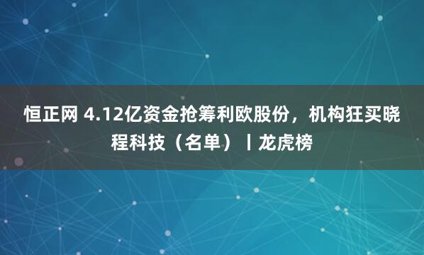 恒正网 4.12亿资金抢筹利欧股份，机构狂买晓程科技（名单）丨龙虎榜