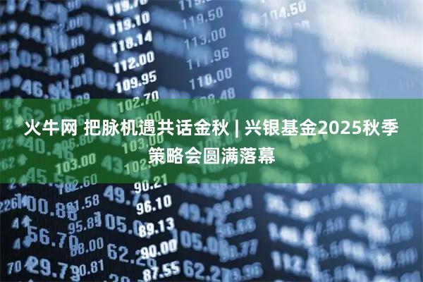 火牛网 把脉机遇共话金秋 | 兴银基金2025秋季策略会圆满落幕