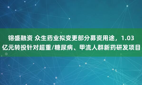 镕盛融资 众生药业拟变更部分募资用途，1.03亿元转投针对超重/糖尿病、甲流人群新药研发项目