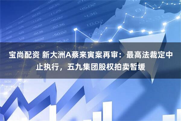 宝尚配资 新大洲A蔡来寅案再审:最高法裁定中止执行,五九集团股权拍卖暂缓