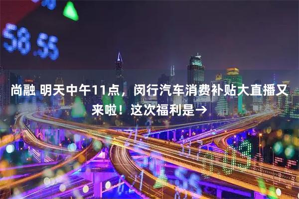 尚融 明天中午11点，闵行汽车消费补贴大直播又来啦！这次福利是→