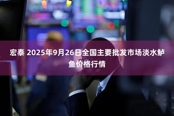 宏泰 2025年9月26日全国主要批发市场淡水鲈鱼价格行情