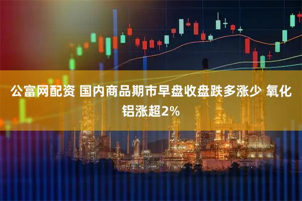 公富网配资 国内商品期市早盘收盘跌多涨少 氧化铝涨超2%