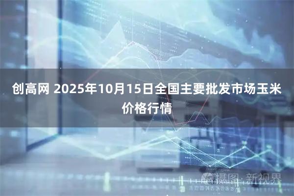 创高网 2025年10月15日全国主要批发市场玉米价格行情