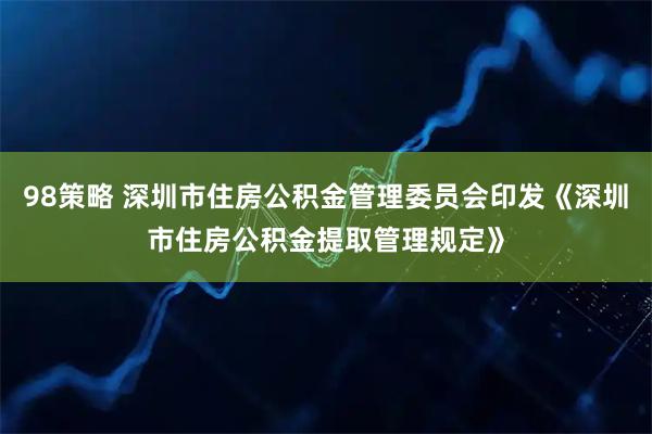 98策略 深圳市住房公积金管理委员会印发《深圳市住房公积金提取管理规定》