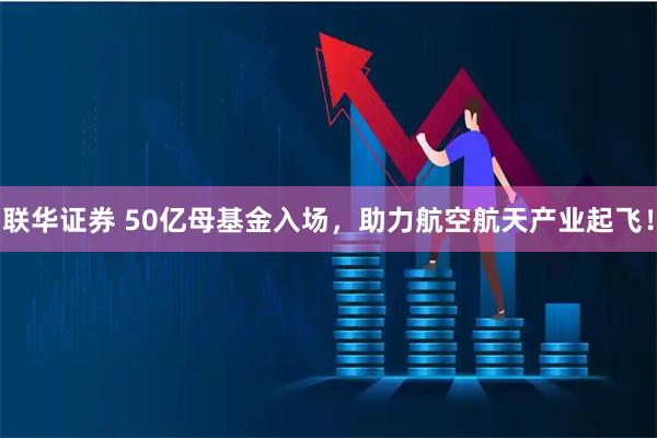 联华证券 50亿母基金入场，助力航空航天产业起飞！