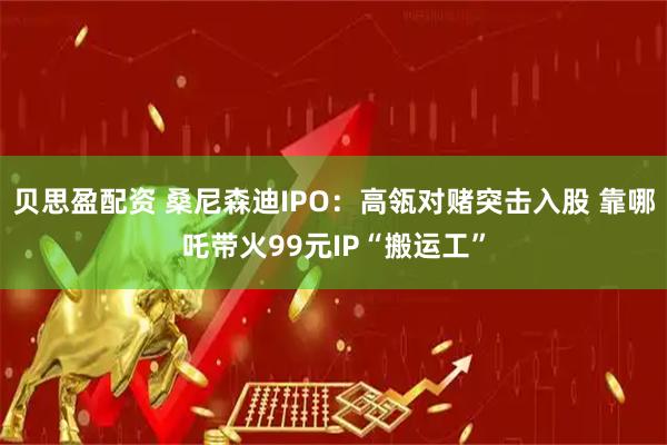 贝思盈配资 桑尼森迪IPO：高瓴对赌突击入股 靠哪吒带火99元IP“搬运工”