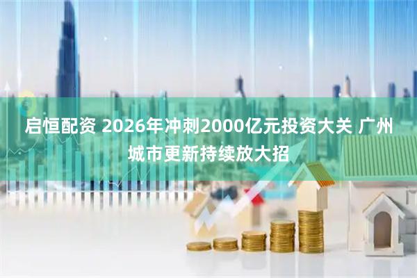 启恒配资 2026年冲刺2000亿元投资大关 广州城市更新持续放大招