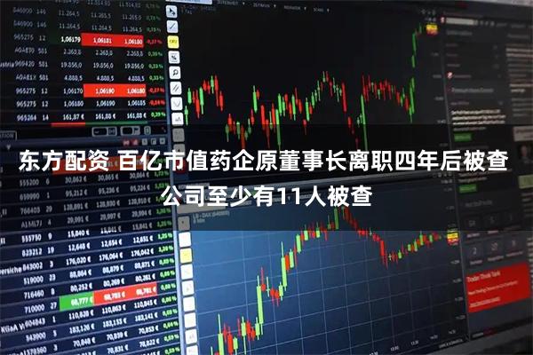 东方配资 百亿市值药企原董事长离职四年后被查 公司至少有11人被查