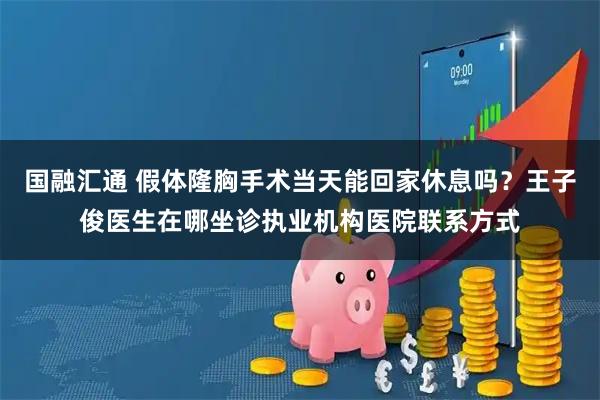 国融汇通 假体隆胸手术当天能回家休息吗？王子俊医生在哪坐诊执业机构医院联系方式
