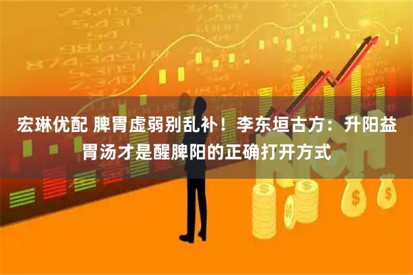 宏琳优配 脾胃虚弱别乱补！李东垣古方：升阳益胃汤才是醒脾阳的正确打开方式