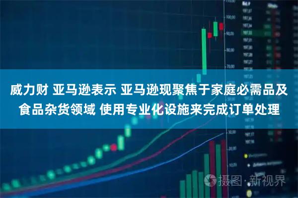 威力财 亚马逊表示 亚马逊现聚焦于家庭必需品及食品杂货领域 使用专业化设施来完成订单处理