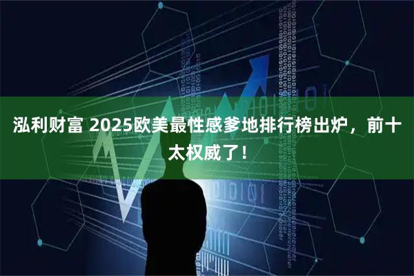 泓利财富 2025欧美最性感爹地排行榜出炉，前十太权威了！