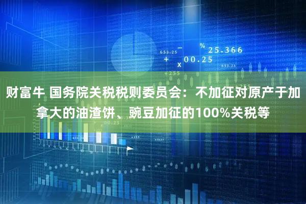 财富牛 国务院关税税则委员会：不加征对原产于加拿大的油渣饼、豌豆加征的100%关税等