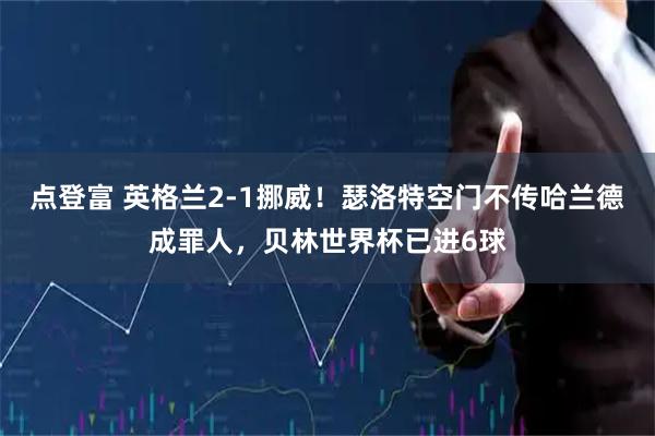 点登富 英格兰2-1挪威！瑟洛特空门不传哈兰德成罪人，贝林世界杯已进6球