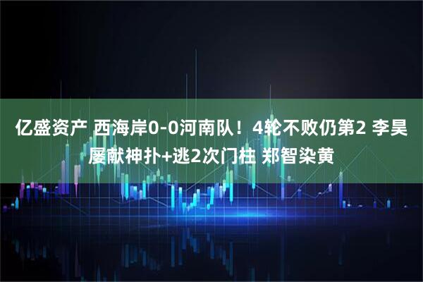 亿盛资产 西海岸0-0河南队！4轮不败仍第2 李昊屡献神扑+逃2次门柱 郑智染黄