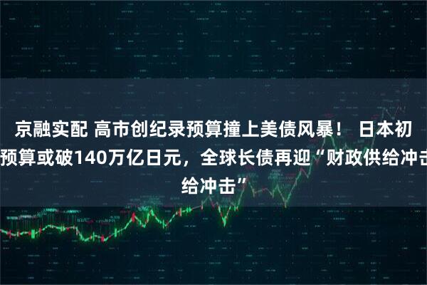 京融实配 高市创纪录预算撞上美债风暴！ 日本初始预算或破140万亿日元，全球长债再迎“财政供给冲击”